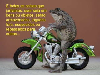 E todas as coisas que
juntamos, quer seja em
bens ou objetos, serão
armazenados, jogados
fora, esquecidos ou
repassados para
outras...
 