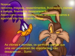 As vitórias e derrotas, os ganhos e perdas que
uma vez pareceram tão importantes, irão
desaparecer... Sumir.
Nossos
rancores, mágoas, ressentimentos, frustrações, ciúmes
e invejas, finalmente desaparecerão.
Assim como nossas esperanças, ambições, planos e
agendas irão literalmente expirar.
 