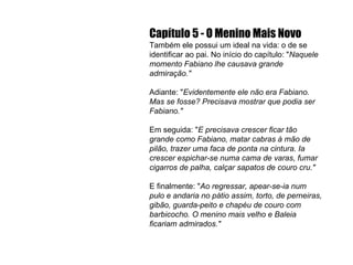 Capítulo 5 - O Menino Mais Novo Também ele possui um ideal na vida: o de se identificar ao pai. No início do capítulo: " Naquele momento Fabiano lhe causava grande admiração." Adiante: " Evidentemente ele não era Fabiano. Mas se fosse? Precisava mostrar que podia ser Fabiano." Em seguida: " E precisava crescer ficar tão grande como Fabiano, matar cabras à mão de pilão, trazer uma faca de ponta na cintura. Ia crescer espichar-se numa cama de varas, fumar cigarros de palha, calçar sapatos de couro cru." E   finalmente: " Ao regressar, apear-se-ia num pulo e andaria no pátio assim, torto, de perneiras, gibão, guarda-peito e chapéu de couro com barbicocho. O menino mais velho e Baleia ficariam admirados." 