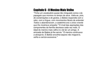 Capítulo 6 - O Menino Mais Velho "Tinha um vocabulário quase tão minguado coma o da papagaio que morrera no tempo da seca. Valia-se, pois, de exclamações e de gestos, e Baleia respondia com o rabo, com a língua, com movimentos fáceis de entender Todos o abandonavam, a cadelinha era o único vivente que lhe mostrava simpatia."  O nível das aspirações dos componentes da família decresce cada vez mais. O ideal do menino mais velho é o de ter um amigo. A amizade de Baleia já lhe servia: " O menino continuava a abraçá-la. E Baleia encolhia-separa não magoá-lo, sofria a carícia excessiva." 