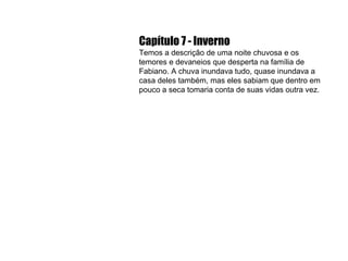 Capítulo 7 - Inverno Temos a descrição de uma noite chuvosa e os temores e devaneios que desperta na família de Fabiano. A chuva inundava tudo, quase inundava a casa deles também, mas eles sabiam que dentro em pouco a seca tomaria conta de suas vidas outra vez. 