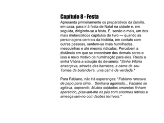 Capítulo 8 - Festa Apresenta primeiramente os preparativos da  família,  em casa, para ir à festa de Natal na cidade e, em seguida, dirigindo-se à festa. É, senão o mais, um dos mais melancólicos capítulos do livro — quando as personagens centrais da história, em contato com outras pessoas, sentem-se mais humilhadas, mesquinhas e ate mesmo ridículas. Percebem a distância em que se encontram dos demais seres e isso é novo motivo de humilhação para eles. Resta a sinhá Vitória a solução do devaneio: " Sinha Vitória enxergava, através das barracas, a cama de seu Tomás da bolandeira. unia cama de verdade." Para Fabiano, não há esperanças: " Fabiano roncava de papo para cima... Sonhava agoniado... Fabiano se agitava. soprando. Muitos soldados amarelos tinham aparecido, pisavam-lhe os pés com enormes retinas e ameaçavam-no com facões terríveis." 