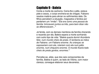 Capítulo 9 - Baleia Conta a morte da cachorra. Caíra-lhe o pêlo, estava pele e ossos,  o  corpo enchera-se de chagas. Fabiano resolve matá-la para aliviar os sofrimentos dela. Os filhos percebem a situação, magoados e feridos por perderem um “irmão”: " Ela era como uma pessoa da família: brincavam juntos os três, para bem dizer não se diferenciavam..." Já ferida, com os demais membros da família chorando e rezando por ela, Baleia espera a morte sonhando com outro tipo de vida: " Baleia queria dormir Acordaria feliz, num mundo cheio de preás. E lamberia as mãos de Fabiano. um Fabiano enorme. As crianças se esposariam com ela, rolariam com ela num pátio enorme, num chiqueiro enorme. O mundo ficaria todo cheio de preás gordos, enormes." Percebe-se, aliás, que dos seis componentes da família, Baleia é quem, ao lado de Vitória, com maior clareza, consegue elaborar seus devaneios. 
