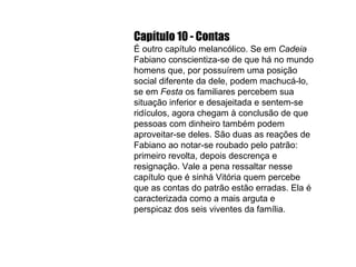 Capítulo 10 - Contas É outro capítulo melancólico. Se em  Cadeia  Fabiano conscientiza-se de que há no mundo homens que, por possuírem uma posição social diferente da dele, podem machucá-lo, se em  Festa  os familiares percebem sua situação inferior e desajeitada e sentem-se ridículos, agora chegam à conclusão de que pessoas com dinheiro também podem aproveitar-se deles. São duas as reações de Fabiano ao notar-se roubado pelo patrão: primeiro revolta, depois descrença e resignação. Vale a pena ressaltar nesse capítulo que é sinhá Vitória quem percebe que as contas do patrão estão erradas. Ela é caracterizada como a mais arguta e perspicaz dos seis viventes da família. 