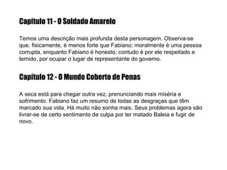 Capítulo 11 - O Soldado Amarelo Temos uma descrição mais profunda desta personagem. Observa-se que, fisicamente, é menos forte que Fabiano; moralmente é uma pessoa corrupta, enquanto Fabiano é honesto; contudo é por ele respeitado e temido, por ocupar o   lugar de representante do governo. Capítulo 12 - O Mundo Coberto de Penas A seca está para chegar outra vez, prenunciando mais miséria e sofrimento. Fabiano faz um resumo de todas as desgraças que têm marcado sua vida. Há muito não sonha mais. Seus problemas agora são livrar-se de certo sentimento de culpa por ter matado Baleia e fugir de novo. 