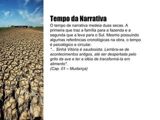 Tempo da Narrativa O tempo de narrativa medeia duas secas. A primeira que traz a família para a fazenda e a segunda que a leva para o Sul. Mesmo possuindo algumas referências cronológicas na obra, o tempo é psicológico e circular. "... Sinhá Vitória é saudosista. Lembra-se de acontecimentos antigos, até ser despertada pelo grito da ave e ter a idéia de transformá-la em alimento". (Cap. 01 – Mudança) 