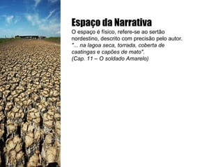 Espaço da Narrativa O espaço é físico, refere-se ao sertão nordestino, descrito com precisão pelo autor. "... na lagoa seca, torrada, coberta de caatingas e capões de mato". (Cap. 11 – O soldado Amarelo) 