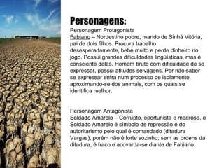 Personagens: Personagem Protagonista Fabiano  – Nordestino pobre, marido de Sinhá Vitória, pai de dois filhos. Procura trabalho desesperadamente, bebe muito e perde dinheiro no jogo. Possui grandes dificuldades lingüísticas, mas é consciente delas. Homem bruto com dificuldade de se expressar, possui atitudes selvagens. Por não saber se expressar entra num processo de isolamento, aproximando-se dos animais, com os quais se identifica melhor. Personagem Antagonista Soldado Amarelo  – Corrupto, oportunista e medroso, o Soldado Amarelo é símbolo de repressão e do autoritarismo pelo qual é comandado (ditadura Vargas), porém não é forte sozinho; sem as ordens da ditadura, é fraco e acovarda-se diante de Fabiano. 
