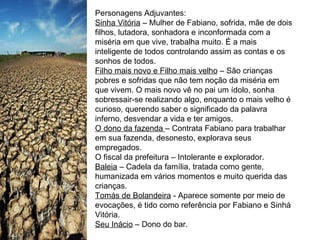 Personagens Adjuvantes: Sinha Vitória  – Mulher de Fabiano, sofrida, mãe de dois filhos, lutadora, sonhadora e inconformada com a miséria em que vive, trabalha muito. É a mais inteligente de todos controlando assim as contas e os sonhos de todos. Filho mais novo e Filho mais velho  – São crianças pobres e sofridas que não tem noção da miséria em que vivem. O mais novo vê no pai um ídolo, sonha sobressair-se realizando algo, enquanto o mais velho é curioso, querendo saber o significado da palavra inferno, desvendar a vida e ter amigos. O dono da fazenda  – Contrata Fabiano para trabalhar em sua fazenda, desonesto, explorava seus empregados. O fiscal da prefeitura – Intolerante e explorador. Baleia  – Cadela da família, tratada como gente, humanizada em vários momentos e muito querida das crianças. Tomás de Bolandeira  - Aparece somente por meio de evocações, é tido como referência por Fabiano e Sinhá Vitória. Seu Inácio  – Dono do bar. 
