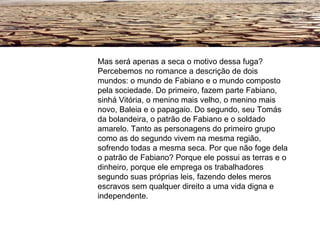 Mas será apenas a seca o motivo dessa fuga? Percebemos no romance a descrição de dois mundos: o mundo de Fabiano e o mundo composto pela sociedade. Do primeiro, fazem parte Fabiano, sinhá Vitória, o menino mais velho, o menino mais novo, Baleia e o papagaio. Do segundo, seu Tomás da bolandeira, o patrão de Fabiano e o soldado amarelo. Tanto as personagens do primeiro grupo como as do segundo vivem na mesma região, sofrendo todas a mesma seca. Por que não foge dela o patrão de Fabiano? Porque ele possui as terras e o dinheiro, porque ele emprega os trabalhadores segundo suas próprias leis, fazendo deles meros escravos sem qualquer direito a uma vida digna e independente.   