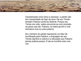 Caracterizado como dono e opressor, o patrão não tem necessidade de fugir da seca. De seu Tomás também Fabiano sente-se distante. Porque seu Tomás era culto, sabia comunicar-se com precisão, ao passo que ele, Fabiano, só sabia grunhir e mal articulava uma ou outra palavra. Se o dinheiro do patrão representa um fator de humilhação para Fabiano, a linguagem de seu Tomás significa a cultura e a educação que Fabiano jamais poderá possuir. E ele se humilha mais uma vez. 