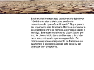 Entre os dois mundos que acabamos de descrever “não há um sistema de trocas, senão um mecanismo de opressão e bloqueio”. O que parece ser importante para Graciliano Ramos é denunciar a desigualdade entre os homens, a opressão social, a injustiça. São esses os temas de  Vidas Secas,  por isso foi dito no início desta análise que o livro não deve ser considerado apenas regionalista. Em momento algum o esmagamento de Fabiano e de sua família é explicado apenas pela seca ou por qualquer fator geográfico. 