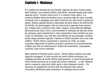 Capítulo 1 - Mudança É a história da retirada de uma família, fugindo da seca. Fazem parte dela Fabiano, sua esposa Vitória, dois filhos, caracterizados pelo autor apenas como " menino mais novo" e "o menino mais velho", e a cachorra Baleia (deve-se lembrar que o romance fala em seis viventes, contando com o papagaio que eles comeram por não haver comida por perto). Nesse capítulo temos a descrição da terra árida e do sofrimento da família. As personagens não se comunicam; apenas duas vezes o pai, irritado com o menino mais velho, xinga-o. Essa falta de diálogos permanece por todo o livro, como também a intenção de não dar nome às crianças, para caracterizar a vida mesquinha e sem sentido em que vivem os retirantes, que não têm consciência de sua situação, embora, ainda nesse primeiro capítulo, Fabiano e Vitória sonhem com uma vida melhor: " Sinhá Vitória, queimando o assento no chão, as moas cruzadas segurando os joelhos ossudos, pensava em acontecimentos antigos que não se relacionavam: festas de casamento, vaquejadas, novenas, tudo numa confusão. Mais adiante é Fabiano quem sonha: " Sinhá Vitória vestiria uma saia larga de ramagens. A cara murcha de sinhá Vitória remoçaria, as nádegas bambas de sinhá Vitória engrossariam, a roupa encarnada de sinhá Vitória provoca ria a inveja das outras caboclas  ...  e ele, Fabiano, seria o vaqueiro, para bem dizer seria o dono daquele mundo... Os meninos se espojariam na terra fofa do chiqueiro das cabras. Chocalhos tilintariam pelos arredores. A caatinga ficaria verde. 