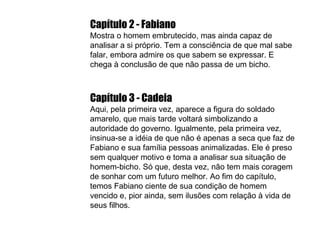 Capítulo 2 - Fabiano   Mostra o homem embrutecido, mas ainda capaz de analisar a si próprio. Tem a consciência de que mal sabe falar, embora admire os que sabem se expressar. E chega à conclusão de que não passa de um bicho. Capítulo 3 - Cadeia Aqui, pela primeira vez, aparece a figura do soldado amarelo, que mais tarde voltará simbolizando a autoridade do governo. Igualmente, pela primeira vez, insinua-se a idéia de que não é apenas a seca que faz de Fabiano e sua família pessoas animalizadas. Ele é preso sem qualquer motivo e toma a analisar sua situação de homem-bicho. Só que, desta vez, não tem mais coragem de sonhar com um futuro melhor. Ao fim do capítulo, temos Fabiano ciente de sua condição de homem vencido e, pior ainda, sem ilusões com relação à vida de seus filhos. 