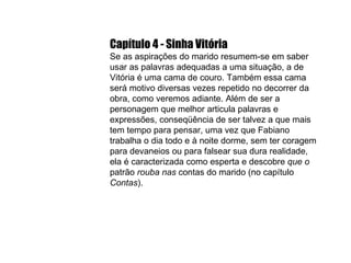 Capítulo 4 - Sinha Vitória Se as aspirações do marido resumem-se em saber usar as palavras adequadas a uma situação, a de Vitória é uma cama de couro. Também essa cama será motivo diversas vezes repetido no decorrer da obra, como veremos adiante. Além de ser a personagem que melhor articula palavras e expressões, conseqüência de ser talvez a que mais tem tempo para pensar, uma vez que Fabiano trabalha o dia todo e à noite dorme, sem ter coragem para devaneios ou para falsear sua dura realidade, ela é caracterizada como esperta e descobre  que o  patrão  rouba nas  contas do marido (no capítulo  Contas ). 