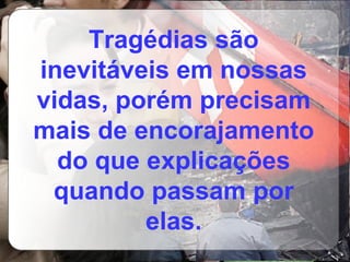 Tragédias são inevitáveis em nossas vidas, porém precisam mais de encorajamento do que explicações quando passam por elas. 