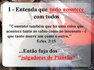 I - Entenda que  ____________  com todos "Constatei também que há uma coisa que acontece tanto ao sábio como ao insensato - é que tanto morre um como o outro."  Ecles. 2:15 ...Então fuja dos  " julgadores de Plantão " tudo acontece 