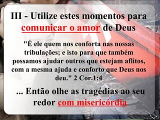 III - Utilize estes momentos para  ________________  de Deus "É ele quem nos conforta nas nossas tribulações; e isto para que também possamos ajudar outros que estejam aflitos, com a mesma ajuda e conforto que Deus nos deu." 2 Cor.1:4 ... Então olhe as tragédias ao seu redor  com misericórdia comunicar o amor 