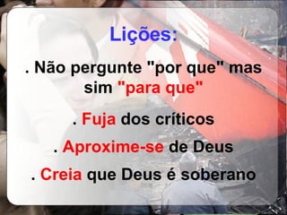 Lições: . Não pergunte "por que" mas sim  "para que" .  Fuja  dos críticos .  Aproxime-se  de Deus .  Creia  que Deus é soberano 