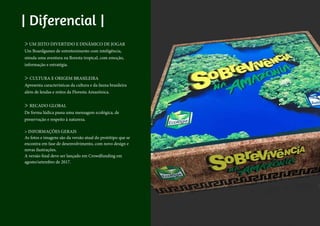 > UM JEITO DIVERTIDO E DINÂMICO DE JOGAR
Um Boardgames de entretenimento com inteligência,
simula uma aventura na floresta tropical, com emoção,
informação e estratégia.
> CULTURA E ORIGEM BRASILEIRA
Apresenta características da cultura e da fauna brasileira
além de lendas e mitos da Floresta Amazônica.
> RECADO GLOBAL
De forma lúdica passa uma mensagem ecológica, de
preservação e respeito à natureza.
> INFORMAÇÕES GERAIS
As fotos e imagens são da versão atual do protótipo que se
encontra em fase de desenvolvimento, com novo design e
novas ilustrações.
A versão final deve ser lançado em Crowdfunding em
agosto/setembro de 2017.
| Diferencial |
 