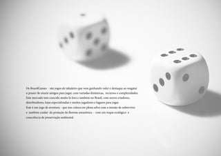 Os BoardGames - são jogos de tabuleiro que vem ganhando valor e destaque ao resgatar
o prazer de reunir amigos para jogar, com variadas dinâmicas, recursos e complexidades.
Este mercado tem crescido muito lá fora e também no Brasil, com novos criadores,
distribuidores, lojas especializadas e muitos jogadores e lugares para jogar.
Este é um jogo de aventura - que nos coloca em plena selva com a missão de sobreviver
e também cuidar da proteção da floresta amazônica - com um toque ecológico e
consciência de preservação ambiental.
 