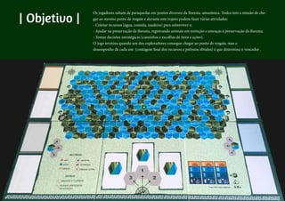 | Objetivo |
Os jogadores chegam de pára-quedas em 6 pontos diversos. Todos tem a missão de
chegar a um único ponto do regstae. No caminho devem procurar sobreviver - coletando
recursos e tomando decisões sobre o caminho a seguir - e ainda ajudar na preservação
da floresta - registrando animais em extinção e possíveis ameaças à floresta (que contam
pontos especiais).
O jogo termina na rodada em quem um dos exploradores chega ao ponto final, mas todos
tem que fazer uma contagem final de seus recursos e prêmios especiais.
| Objetivo |
Os jogadores saltam de paraquedas em pontos diversos da floresta. amazônica. Todos tem a missão de che-
gar ao mesmo ponto de resgate e durante este trajeto podem fazer várias atividades:
- Coletar recursos (água, comida, madeira) para sobreviver e;
- Ajudar na preservação da floresta, registrando animais em extinção e ameaças à preservação da floresta;
- Tomar decisões estratégicas (caminhos e escolhas de itens e ações).
O jogo termina quando um dos exploradores consegue chegar ao ponto de resgate, mas o
desempenho de cada um (contagem final dos recursos e prêmios obtidos) é que determina o vencedor .
 