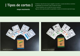 | Tipos de cartas |
Conforme o tipo de área em que o jogador se encontra, as cartas são abertas e envolvem
possibilidades de movimento e tipos variados de eventos:
- Danos, benefícios, uso ou coleta de recursos e prêmios.
Algumas cartas especiais podem ser guardadas e usadas em momentos especiais do jogo.
exemplo de cartas de rio exemplo de cartas de floresta
etapa movimento
 