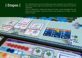 | Etapas |
Na 3a
rodada todos devem procurar área de floresta para montar acampamento. Na 4a
rodada todos os jo-
gadores devem acampar e pagar recursos (alimento, água e /ou recursos extras) conforme a carta aberta de
acampamento.
Na 8a
e 12a
rodada abrem-se também cartas especiais de Lua Cheia - uma para cada jogador. Essas cartas
possuem eventos diferenciados com danos e/ou benefícios. Após complementar a 12a
rodada, o marcador
reinicia na 1a
rodada.
 