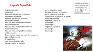Jorge sentou praça
na cavalaria
E eu estou feliz porque eu também
sou da sua companhia
Eu estou vestido com as roupas
e as armas de Jorge.
Para que meus inimigos tenham pés
e não me alcancem.
Para que meus inimigos tenham mãos
e não me toquem.
Para que meus inimigos tenham olhos
e não me vejam.
E nem mesmo um pensamento eles possam ter
para me fazerem mal
Armas de fogo
meu corpo não alcançarão
Facas e espadas se quebrem
sem o meu corpo tocar.
Cordas e correntes arrebentem
sem o meu corpo amarrar.
Pois eu estou vestido com as roupas
e as armas de Jorge
Jorge é de Capadócia
Salve Jorge!
Salve Jorge!
Jorge é de Capadócia
Salve jorge!
Salve jorge!
Jorge da Capadócia
Como num ritual o
álbum se inicia com
uma oração a São
Jorge – Ogum no
Candomblé.
 