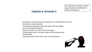 Sessenta por cento dos jovens de periferia sem antecedentes criminais
Já sofreram violência policial
A cada quatro pessoas mortas pela policia, três são negras
Nas universidades brasileiras
Apenas dois por cento dos alunos são negros
A cada quatro horas, um jovem negro morre violentamente
Em São Paulo
Aqui quem fala é Primo Preto, mais um sobrevivente
Capítulo 4, Versículo 3
Da magia do Candomblé o álbum
joga o ouvinte na realidade das
periferias brasileiras.
 