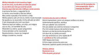 Minha intenção é ruim esvazia o lugar
Eu tô em cima, eu tô afim um dois pra atirar
Eu sou bem pior do que você tá vendo
O preto aqui não tem dó é 100 por cento veneno
A primeira faz bum, a segunda faz tá
Eu tenho uma missão e não vou falhar
Meu estilo é pesado e faz tremer o chão
Minha palavra vale um tiro eu tenho muita munição
Na queda ou na ascensão, minha atitude vai além
E tem disposição pro mal e pro bem
Talvez eu seja um sádico, um anjo, um mágico
Juiz ou réu, um bandido do céu
Malandro ou otário, quase sanguinário
Franco atirador se for necessário
Revolucionário, insano ou marginal
Antigo e moderno, imortal
Fronteira do céu com o inferno
Astral imprevisível, como um ataque cardíaco no verso
Violentamente pacífico, verídico
Vim pra sabotar seu raciocínio
Vim pra abalar seu sistema nervoso e sanguíneo
Pra mim ainda é pouco dá cachorro louco
Número um dia terrorista da periferia
Uni-duni-tê, eu tenho pra você
Um rap venenoso ou uma rajada de PT
E a profecia se fez como previsto
1997 depois de Cristo
A fúria negra ressuscita outra vez
Racionais capítulo quatro versículo três
Aleluia, aleluia
Racionais no ar
Filha da puta, pá pá pá
Como em Os Lusíadas há
uma proposição. Qual a
intenção do disco?
 