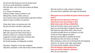 Faz frio em São Paulo pra mim tá sempre bom
Eu tô na rua de bombeta e moletom
Dim dim dom, rap é o som que emana do Opala
marrom
E aí, chama o Guilherme
Chama o Fader, chama o Dinho e o Di
Marquinho, chama o Éder, vamo aí
Se os outros mano vem pela ordem tudo bem melhor
Quem é quem no bilhar, no dominó
Colou dois mano, um acenou pra mim
De jaco de cetim, de tênis, calça jeans
Ei Brown, sai fora, nem vai, nem cola
Não vale a pena dar ideia nesse tipo aí
Ontem à noite eu vi na beira do asfalto
Tragando a morte, soprando a vida pro alto
Ó os cara só o pó pele e osso
No fundo do poço, mó flagrante no bolso
Veja bem, ninguém é mais que ninguém
Veja bem, veja bem, e eles são nossos irmãos também
Mar de cocaína e crack, uísque e conhaque
Os mano morre rapidinho sem lugar de destaque
Mas quem sou eu pra falar de quem cheira ou quem
fuma?
Nem dá nunca te dei porra nenhuma
Você fuma o que vem entope o nariz
Bebe tudo o que vê faça o diabo feliz
Você vai terminar tipo o outro mano lá
Que era um preto tipo A ninguém tava numa
Mó estilo de calça Calvin Klein, tênis Puma
Um jeito humilde de ser no trampo e no rolê
Curtia um funk, jogava uma bola
Buscava a preta dele no portão da escola
Exemplo pra nóis mó moral, mó ibope
Mas começou a colar com os branquinho do shopping
Ai já era, ih, mano, outra vida, outro pique
Só mina de elite, balada, vários drinques
Puta de butique, toda aquela porra
Sexo sem limite, Sodoma e Gomorra
Hãn, faz uns nove anos
 
