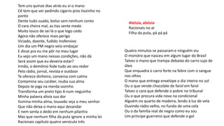 Tem uns quinze dias atrás eu vi o mano
Cê tem que ver pedindo cigarro pros tiozinho no
ponto
Dente tudo zuado, bolso sem nenhum conto
O cara cheira mal, as tias sente medo
Muito louco de sei lá o que logo cedo
Agora não oferece mais perigo
Viciado, doente, fudido inofensivo
Um dia um PM negro veio embaçar
E disse pra eu me pôr no meu lugar
Eu vejo um mano nessas condições, não dá
Será assim que eu deveria estar?
Irmão, o demônio fode tudo ao seu redor
Pelo rádio, jornal, revista e outdoor
Te oferece dinheiro, conversa com calma
Contamina seu caráter, rouba sua alma
Depois te joga na merda sozinho
Transforma um preto tipo A num neguinho
Minha palavra alivia sua dor
Ilumina minha alma, louvado seja o meu senhor
Que não deixa o mano aqui desandar
E nem senta o dedo em nenhum pilantra
Mas que nenhum filha da puta ignore a minha lei
Racionais capítulo quatro versículo três
Aleluia, aleluia
Racionais no ar
Filha da puta, pá pá pá
Quatro minutos se passaram e ninguém viu
O monstro que nasceu em algum lugar do Brasil
Talvez o mano que trampa debaixo do carro sujo de
óleo
Que enquadra o carro forte na febre com o sangue
nos olhos
O mano que entrega envelope o dia inteiro no sol
Ou o que vende chocolate de farol em farol
Talvez o cara que defende o pobre no tribunal
Ou o que procura vida nova na condicional
Alguém no quarto de madeira, lendo à luz de vela
Ouvindo rádio velho, no fundo de uma cela
Ou o da família real de negro como eu sou
Um príncipe guerreiro que defende o gol
 