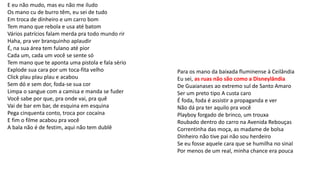 E eu não mudo, mas eu não me iludo
Os mano cu de burro têm, eu sei de tudo
Em troca de dinheiro e um carro bom
Tem mano que rebola e usa até batom
Vários patrícios falam merda pra todo mundo rir
Haha, pra ver branquinho aplaudir
É, na sua área tem fulano até pior
Cada um, cada um você se sente só
Tem mano que te aponta uma pistola e fala sério
Explode sua cara por um toca-fita velho
Click plau plau plau e acabou
Sem dó e sem dor, foda-se sua cor
Limpa o sangue com a camisa e manda se fuder
Você sabe por que, pra onde vai, pra quê
Vai de bar em bar, de esquina em esquina
Pega cinquenta conto, troca por cocaína
E fim o filme acabou pra você
A bala não é de festim, aqui não tem dublê
Para os mano da baixada fluminense à Ceilândia
Eu sei, as ruas não são como a Disneylândia
De Guaianases ao extremo sul de Santo Amaro
Ser um preto tipo A custa caro
É foda, foda é assistir a propaganda e ver
Não dá pra ter aquilo pra você
Playboy forgado de brinco, um trouxa
Roubado dentro do carro na Avenida Rebouças
Correntinha das moça, as madame de bolsa
Dinheiro não tive pai não sou herdeiro
Se eu fosse aquele cara que se humilha no sinal
Por menos de um real, minha chance era pouca
 