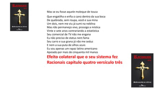 Que engatilha e enfia o cano dentro da sua boca
De quebrada, sem roupa, você e sua mina
Um dois, nem me viu já sumi na neblina
Mas não permaneço vivo, prossigo a mística
Vinte e sete anos contrariando a estatística
Seu comercial de TV não me engana
Eu não preciso de status nem fama
Seu carro e sua grana já não me seduz
E nem a sua puta de olhos azuis
Eu sou apenas um rapaz latino americano
Apoiado por mais de cinquenta mil manos
Efeito colateral que o seu sistema fez
Racionais capítulo quatro versículo três
Mas se eu fosse aquele moleque de touca
 