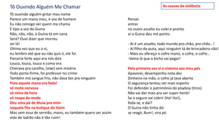Tô Ouvindo Alguém Me Chamar
Tô ouvindo alguém gritar meu nome
Parece um mano meu, é voz de homem.
Eu não consigo ver quem me chama
É tipo a voz do Guina
Não, não, não, o Guina tá em cana.
Será? Ouvi dizer que morreu
sei lá!
Última vez que eu o vi,
eu lembro até que eu não quis ir, ele foi
Parceria forte aqui era nós dois
Louco, louco, louco e como era
Cheirava pra caralho, (vixe) sem miséria
Todo ponta firme, foi professor no crime
Também mó sangue frio, não dava boi pra ninguém
Puta aquele mano era foda!
só moto nervosa
só mina da hora
só roupa da moda
Deu uma pá de blusa pra mim
naquela fita na butique do Itaim
Mas sem essa de sermão, mano, eu também quero ser assim
vida de ladrão não é tão ruim!
Pensei
entrei
no outro assalto eu colei e pronto
aí o Guina deu mó ponto:
- Aí é um assalto, todo mundo pro chão, pro chão...!
- Aí filho-da-puta, aqui ninguém tá de brincadeira não!
- Mais eu ofereço o cofre mano, o cofre, o cofre...
-Vamo lá que o bicho vai pegar!
Pela primeira vez vi o sistema aos meu pés
Apavorei, desempenho nota dez
Dinheiro na mão, o cofre já tava aberto
O segurança tentou ser mais esperto
Foi defender o patrimônio do playboy (tiros)
Não vai dar mais pra ser super-herói!
Se o seguro vai cobrir (Ha! Ha!),
foda-se, e daí?
O Guina não tinha dó:
se reagir, Bum!, vira pó
As causas da violência
 