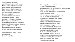 Sinto a garganta ressecada
e a minha vida escorrer pela escada
Mas se eu sair daqui eu vou mudar
Eu to ouvindo alguém me chamar
Eu to ouvindo alguém me chamar
Tinha um maluco lá na rua de trás
que tava com moral até demais
Ladrão, e dos bons
especialista em invadir mansão
Comprava brinquedo a reviria
chamava a molecada e distribuía
Sempre que eu via ele tava só
O cara é gente fina mas eu sou melhor
Eu aqui na pior, ele tem o que eu quero:
jóia escondida e uma 380
No desbaratino ele até se crescia
se pan, ignorava até que eu existia
Tem um brilho na janela, é então
A bola da vez
tá vendo televisão
Guina no portão, eu e mais um mano
"- Como é que é neguinho?"
Se dirigia a mim, e ria, ria, como se eu não fosse nada
Ria, como fosse ter virada
Estava em jogo, meu nome e atitude. (tiros)
Era uma vez Robin Hood.
Fulano sangue-ruim, caiu de olho aberto
Tipo me olhando, eh, me jurando
Eu tava bem de perto e acertei uns seis
o Guina foi e deu mais três.
Lembro que um dia o Guina me falou
que não sabia bem o que era amor
Falava quando era criança
uma mistura de ódio, frustração e dor
De como era humilhante ir pra escola
usando a roupa dada de esmola
De ter um pai inútil, digno de dó
mais um bêbado, filho da puta e só.
Sempre a mesma merda, todo dia igual
sem feliz aniversário, Páscoa ou Natal
Longe dos cadernos, bem depois
a primeira mulher e o 22
 