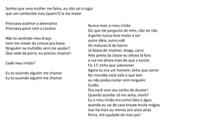 Sonhei que uma mulher me falou, eu não sei o lugar
que um conhecido meu (quem?) ia me matar
Precisava acalmar a adrenalina
Precisava parar com a cocaína
Não to sentindo meu braço
nem me mexer da cintura pra baixo
Ninguém na multidão vem me ajudar?
Que sede da porra, eu preciso respirar!
Cadê meu irmão?
Eu to ouvindo alguém me chamar
Eu to ouvindo alguém me chamar
Nunca mais vi meu irmão
Diz que ele pergunta de mim, não sei não
A gente nunca teve muito a ver
outra idéia, outro rolê
Os malucos lá do bairro
Já falava de revolver, droga, carro
Pela janela da classe eu olhava lá fora
a rua me atraia mais do que a escola
Fiz 17, tinha que sobreviver
Agora eu era um homem, tinha que correr
No mundão você vale o que tem
eu não podia contar com ninguém
Cuzão,
fica você com seu sonho de doutor!
Quando acordar cê me avisa, morô?
Eu e meu irmão era como óleo e água
quando eu sai de casa trouxe muita mágoa
Isso há mais ou menos seis anos atrás
Porra, mó saudade do meu pai!
 