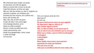 Me chamaram para roubar um posto
Eu tava duro, era mês de agosto
Mais ou menos três e meia, luz do dia
Tudo fácil demais, só tinha um vigia
Não sei, não deu tempo, eu não vi, ninguém viu
atiraram na gente, um moleque caiu
Prometi pra mim mesmo, era a última vez...
Porra, ele só tinha 16!
Não, não, não, tô afim de parar
mudar de vida, ir pra outro lugar
Um emprego decente, sei lá
talvez eu volte a estudar
Dormir a noite era difícil pra mim
medo, pensamento ruim
Ainda ouço gargalhadas, choro, vozes
a noite era longa
mó neurose
Tem uns malucos atrás de mim
Qual que é?
Eu nem sei.
Diz que o Guina tá em cana e eu que cagüetei
Pô, logo quem, logo eu, olha só, ó!
Que sempre segurei os B.O.!
Não, eu não sou bobo, eu sei qual é que é!
mas eu não to com esse dinheiro que os cara quer
Maior que o medo, o que eu tinha era decepção
A trairagem
a pilantragem
a traição
Meus aliado, meus mano, meus parceiro
querendo me matar por dinheiro
Vivi sete anos em vão
tudo que eu acreditava não tem mais razão, não...
Laços formados na rua mais fortes que os
familiares.
 