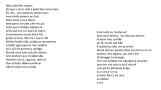 Meu sobrinho nasceu
diz que o rosto dele é parecido com o meu
Eh, diz... um pivete eu sempre quis
meu irmão merece ser feliz
Deve estar a essa altura
bem perto de fazer a formatura
Acho que é direito, advocacia
acho que era isso que ele queria
Sinceramente eu me sinto feliz
graças a Deus, não fez o que eu fiz
Minha finada mãe, proteja o seu menino
o diabo agora guia o meu destino
Se o júri for generoso comigo:
Quinze anos para cada latrocínio...
Sem dinheiro pra me defender
Homem morto, cagueta, sem ser
Que se foda, deixa acontecer
não há mais nada a fazer.
Essa noite eu resolvi sair
tava calor demais, não dava pra dormir
Ia levar meu canhão,
sei lá, decidi que não
É rapidinho, não tem precisão
Muita criança, pouco carro, vou tomar um ar
Acabou meu cigarro, vou até o bar
To devagar, to devagar.
Tem uns baratos que não dá pra perceber
que tem mó valor e você não vê
uma pá de árvore na praça
as criança na rua
o vento fresco na cara
as estrela
a lua
 