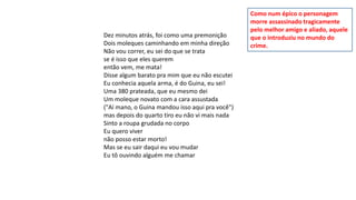 Dez minutos atrás, foi como uma premonição
Dois moleques caminhando em minha direção
Não vou correr, eu sei do que se trata
se é isso que eles querem
então vem, me mata!
Disse algum barato pra mim que eu não escutei
Eu conhecia aquela arma, é do Guina, eu sei!
Uma 380 prateada, que eu mesmo dei
Um moleque novato com a cara assustada
("Aí mano, o Guina mandou isso aqui pra você")
mas depois do quarto tiro eu não vi mais nada
Sinto a roupa grudada no corpo
Eu quero viver
não posso estar morto!
Mas se eu sair daqui eu vou mudar
Eu tô ouvindo alguém me chamar
Como num épico o personagem
morre assassinado tragicamente
pelo melhor amigo e aliado, aquele
que o introduziu no mundo do
crime.
 