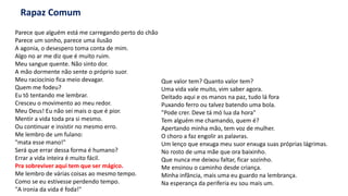 Rapaz Comum
Parece que alguém está me carregando perto do chão
Parece um sonho, parece uma ilusão
A agonia, o desespero toma conta de mim.
Algo no ar me diz que é muito ruim.
Meu sangue quente. Não sinto dor.
A mão dormente não sente o próprio suor.
Meu raciocínio fica meio devagar.
Quem me fodeu?
Eu tô tentando me lembrar.
Cresceu o movimento ao meu redor.
Meu Deus! Eu não sei mais o que é pior.
Mentir a vida toda pra si mesmo.
Ou continuar e insistir no mesmo erro.
Me lembro de um fulano:
"mata esse mano!"
Será que errar dessa forma é humano?
Errar a vida inteira é muito fácil.
Pra sobreviver aqui tem que ser mágico.
Me lembro de várias coisas ao mesmo tempo.
Como se eu estivesse perdendo tempo.
"A ironia da vida é foda!"
Que valor tem? Quanto valor tem?
Uma vida vale muito, vim saber agora.
Deitado aqui e os manos na paz, tudo lá fora
Puxando ferro ou talvez batendo uma bola.
"Pode crer. Deve tá mó lua da hora"
Tem alguém me chamando, quem é?
Apertando minha mão, tem voz de mulher.
O choro a faz engolir as palavras.
Um lenço que enxuga meu suor enxuga suas próprias lágrimas.
No rosto de uma mãe que ora baixinho.
Que nunca me deixou faltar, ficar sozinho.
Me ensinou o caminho desde criança.
Minha infância, mais uma eu guardo na lembrança.
Na esperança da periferia eu sou mais um.
 
