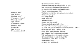"Clip, clap, bum!"
Rapaz comum.
"Clip, clap, bum!"
"A lei da selva é assim"
"Clip, clap, bum!"
Rapaz comum.
"A lei da selva é assim"
"Clip, clap, bum!"
"Predatória".
Rapaz comum.
"Preserve a sua glória!"
Queria atrasar o meu relógio.
Pra mim vale muito um minuto a mais de ódio.
Mas me sinto fraco, indefeso, desprotegido.
Eu vou mais alto, cusão! Pra te levar comigo!
Vou ser um encosto na sua vida.
Você criou um monstro sem cura, sem alternativa!
Me enganar pra quê?
Se o fim é virar pó!
Fiquei muito pior.
Segura o seu B.O.!
O preto aqui não tem dó!
Mais uma vida desperdiçada e é só.
Uma bala vale por uma vida do meu povo.
No pente tem quinze, sempre há menos no morro, e então?
Quantos manos iguais a mim se foram?
Preto, preto, pobre, cuidado, socorro!
Quê que pega aqui? Quê que acontece ali?
Vejo isso frequentemente, desde moleque.
Quinze de idade já era o bastante, então.
Treta no baile, então. Tiros de monte!
Morte nem se fala!
Eu vejo o cara agonizando!
 