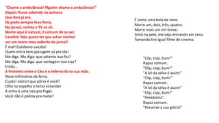 "Chame a ambulância! Alguém chame a ambulância!"
Depois ficava sabendo na semana
Que dois já era.
Os preto sempre teve fama.
No jornal, revista e TV se vê.
Morte aqui é natural, é comum de se ver.
Caralho! Não quero ter que achar normal
ver um mano meu coberto de jornal!
É mal! Cotidiano suicida!
Quem entra tem passagem só pra ida!
Me diga. Me diga: que adianto isso faz?
Me diga. Me diga: que vantagem isso traz?
Então...
A fronteira entre o Céu e o Inferno tá na sua mão.
Nove milímetros de ferro.
Cusão! otário! que pôrra é você?
Olha no espelho e tenta entender
A arma é uma isca pra fisgar.
Você não é polícia pra matar!
É como uma bola de neve.
Morre um, dois, três, quatro.
Morre mais um em breve.
Sinto na pele, me vejo entrando em cena.
Tomando tiro igual filme de cinema.
"Clip, clap, bum!"
Rapaz comum.
"Clip, clap, bum!"
"A lei da selva é assim"
"Clip, clap, bum!"
Rapaz comum.
"A lei da selva é assim"
"Clip, clap, bum!"
"Predatória".
Rapaz comum.
"Preserve a sua glória!"
 