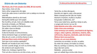 Diário de um Detento
São Paulo, dia 1º de outubro de 1992, 8h da manhã.
Aqui estou, mais um dia.
Sob o olhar sanguinário do vigia.
Você não sabe como é caminhar com a cabeça na mira de
uma HK.
Metralhadora alemã ou de Israel.
Estraçalha ladrão que nem papel.
Na muralha, em pé, mais um cidadão José.
Servindo o Estado, um PM bom.
Passa fome, metido a Charles Bronson.
Ele sabe o que eu desejo.
Sabe o que eu penso.
O dia tá chuvoso. O clima tá tenso.
Vários tentaram fugir, eu também quero.
Mas de um a cem, a minha chance é zero.
Será que Deus ouviu minha oração?
Será que o juiz aceitou apelação?
Mando um recado lá pro meu irmão:
Se tiver usando droga, tá ruim na minha mão.
Ele ainda tá com aquela mina.
Pode crer, moleque é gente fina.
Tirei um dia a menos ou um dia a mais, sei lá...
Tanto faz, os dias são iguais.
Acendo um cigarro, vejo o dia passar.
Mato o tempo pra ele não me matar.
Homem é homem, mulher é mulher.
Estuprador é diferente, né?
Toma soco toda hora, ajoelha e beija os pés,
e sangra até morrer na rua 10.
Cada detento uma mãe, uma crença.
Cada crime uma sentença.
Cada sentença um motivo, uma história de lágrima,
sangue, vidas e glórias, abandono, miséria, ódio,
sofrimento, desprezo, desilusão, ação do tempo.
Misture bem essa química.
Pronto: eis um novo detento
Lamentos no corredor, na cela, no pátio.
Ao redor do campo, em todos os cantos.
Mas eu conheço o sistema, meu irmão, hã...
Aqui não tem santo.
Rátátátá... preciso evitar
que um safado faça minha mãe chorar.
A obra prima dentro da obra prima.
 