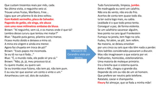 Que custam trezentos reais por mês, cada.
Na última visita, o neguinho veio aí.
Trouxe umas frutas, Marlboro, Free...
Ligou que um pilantra lá da área voltou.
Com Kadett vermelho, placa de Salvador.
Pagando de gatão, ele xinga, ele abusa
com uma nove milímetros embaixo da blusa.
Brown: "Aí neguinho, vem cá, e os manos onde é que tá?
Lembra desse cururu que tentou me matar?"
Blue: "Aquele puta ganso, pilantra corno manso.
Ficava muito doido e deixava a mina só.
A mina era virgem e ainda era menor.
Agora faz chupeta em troca de pó!"
Brown: "Esses papos me incomoda.
Se eu tô na rua é foda..."
Blue: "É, o mundo roda, ele pode vir pra cá."
Brown: "Não, já, já, meu processo tá aí.
Eu quero mudar, eu quero sair.
Se eu trombo esse fulano, não tem pá, não tem pum.
E eu vou ter que assinar um cento e vinte e um."
Amanheceu com sol, dois de outubro.
Tudo funcionando, limpeza, jumbo.
De madrugada eu senti um calafrio.
Não era do vento, não era do frio.
Acertos de conta tem quase todo dia.
Ia ter outra logo mais, eu sabia.
Lealdade é o que todo preso tenta.
Conseguir a paz, de forma violenta.
Se um salafrário sacanear alguém,
leva ponto na cara igual Frankestein
Fumaça na janela, tem fogo na cela.
Fudeu, foi além, se pã!, tem refém.
Na maioria, se deixou envolver
por uns cinco ou seis que não têm nada a perder.
Dois ladrões considerados passaram a discutir.
Mas não imaginavam o que estaria por vir.
Traficantes, homicidas, estelionatários.
Uma maioria de moleque primário.
Era a brecha que o sistema queria.
Avise o IML, chegou o grande dia.
Depende do sim ou não de um só homem.
Que prefere ser neutro pelo telefone.
Ratatatá, caviar e champanhe.
Fleury foi almoçar, que se foda a minha mãe!
Massacre do
Carandiru visto por
dentro.
 