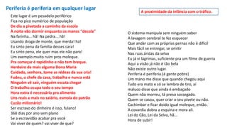 Periferia é periferia em qualquer lugar
Este lugar é um pesadelo periférico
Fica no pico numérico de população
De dia a pivetada a caminho da escola
À noite vão dormir enquanto os manos "decola"
Na farinha... hã! Na pedra... hã!
Usando droga de monte, que merda! há!
Eu sinto pena da família desses cara!
Eu sinto pena, ele quer mas ele não para!
Um exemplo muito ruim pros moleque.
Pra começar é rapidinho e não tem breque.
Herdeiro de mais alguma Dona Maria
Cuidado, senhora, tome as rédeas da sua cria!
Fudeu, o chefe da casa, trabalha e nunca está
Ninguém vê sair, ninguém escuta chegar
O trabalho ocupa todo o seu tempo
Hora extra é necessário pro alimento
Uns reais a mais no salário, esmola do patrão
Cuzão milionário!
Ser escravo do dinheiro é isso, fulano!
360 dias por ano sem plano
Se a escravidão acabar pra você
Vai viver de quem? vai viver de que?
O sistema manipula sem ninguém saber
A lavagem cerebral te fez esquecer
Que andar com as próprias pernas não é difícil
Mais fácil se entregar, se omitir
Nas ruas áridas da selva
Eu já vi lágrimas, suficiente pra um filme de guerra
Aqui a visão já não é tão bela
Não existe outro lugar.
Periferia é periferia.(é gente pobre)
Um mano me disse que quando chegou aqui
Tudo era mato e só se lembra de tiro, aí
maluco disse que ainda é embaçado
Quem não morreu, tá preso sossegado.
Quem se casou, quer criar o seu pivete ou não.
Cachimbar e ficar doido igual moleque, então.
A covardia dobra a esquina e mora ali.
Lei do Cão, Lei da Selva, hã...
Hora de subir!
A proximidade da infância com o tráfico.
 