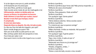 Vi só de alguns anos pra cá, pode acreditar.
Já foi bastante pra me preocupar.
Com dois filhos, periferia é tudo igual.
Todo mundo sente medo de sair de madrugada e tal.
Ultimamente, andam os doidos pela rua.
Loucos na fissura, te estranham na loucura.
Pedir dinheiro é mais fácil que roubar, mano!
Roubar é mais fácil que trampar, mano!
É complicado.
O vício tem dois lados.
Depende disso ou daquilo. Ou não, tá tudo errado.
Eu não vou ficar do lado de ninguém, por quê?
Quem vende droga pra quem? Hã!
Vem pra cá de avião ou pelo porto ou cais.
Não conheço pobre dono de aeroporto e mais.
Fico triste por saber e ver
Que quem morre no dia a dia é igual a eu e a você.
Periferia é periferia.
Periferia é periferia.(que horas são? Não precisa responder...)
"Milhares de casas amontoadas"
Periferia é periferia.
"Vacilou, ficou pequeno. Pode acreditar"
Periferia é periferia.
"Em qualquer lugar. Gente pobre"
Periferia é periferia.
"Vários botecos abertos. Várias escolas vazias."
Periferia é periferia.
"E a maioria por aqui se parece comigo"
Periferia é periferia.
"Mães chorando. Irmãos se matando. Até quando?"
Periferia é periferia.
"Em qualquer lugar. É gente pobre."
Periferia é periferia.
"Aqui, meu irmão, é cada um por si"
Periferia é periferia.
"Molecada sem futuro eu já consigo ver"
Periferia é periferia.
"Aliados, drogados, então..."
Periferia é periferia.
"Deixe o crack de lado, escute o meu recado."
 