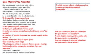Qual Mentira Vou Acreditar
São apenas dez e meia, tem a noite inteira
Dormir é embaçado, numa sexta-feira
TV é uma merda, prefiro ver a lua
Preto Edy Rock Star a caminho da rua
Hã... sei lá vou pruma festa, "se pam"
Se os cara não colar, volto às três da manhã
Tô devagar, tô a cinquenta por hora
Ouvindo funk do bom, minha trilha sonora
A polícia cresce o olho, eu quero que se foda!
Zona Norte a bandidagem curte a noite toda
Eu me formei suspeito profissional
Bacharel pós-graduado em "tomar geral"
Eu tenho um manual com os lugares, horários, de como "dar
perdido"
Aí, caralho... ( "prefixo da placa é MY, sentido Jaçanã, Jardim
Hebron...")
Quem é preto como eu já tá ligado qual é
Nota Fiscal, RG, polícia no pé
("Escuta aqui: o primo do cunhado do meu genro é mestiço
Racismo não existe, comigo não tem disso. É pra sua
segurança")
Falou, falou, deixa pra lá
Vou escolher em qual mentira vou acreditar
Tem que saber curtir, tem que saber lidar
Em qual mentira vou acreditar?
A noite é assim mesmo, então... deixa rolar
Em qual mentira vou acreditar?
Tem que saber curtir, tem que saber lidar
Em qual mentira vou acreditar?
A polícia como a mão do estado que coloca
o negro na situação de marginal
preferencial.
 