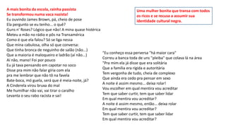 A mais bonita da escola, rainha passista
Se transformou numa vaca nazista!
Eu ouvindo James Brown, pá, cheio de pose
Ela pergunto se eu tenho... o quê?
Guns n' Roses? Lógico que não! A mina quase histérica
Meteu a mão no rádio e pôs na Transamérica
Como é que ela falou? Só se liga nessa
Que mina cabulosa, olha só que conversa:
Que tinha bronca de neguinho de salão (não...)
Que a maioria é maloqueiro e ladrão (aí não...)
Aí não, mano! Foi por pouco
Eu já tava pensando em capotar no soco
Disse pra mim não falar gíria com ela
pra me lembrar que não tô na favela
Bate-boca, mó guela, será que é meia-noite, já?
A Cinderela virou bruxa do mal
Me humilhar não vai, vai tirar o caralho
Levanta o seu rabo racista e sai!
"Eu conheço essa perversa "há maior cara"
Correu a banca toda de uns "pleiba" que colava lá na área
"Pra mim ela já disse que era solitária
Que a família era rígida e autoritária
Tem vergonha de tudo, cheia de complexo
Que ainda era cedo pra pensar em sexo
A noite é assim mesmo... deixa rolar!
Vou escolher em qual mentira vou acreditar
Tem que saber curtir, tem que saber lidar
Em qual mentira vou acreditar?
A noite é assim mesmo, então... deixa rolar
Em qual mentira vou acreditar?
Tem que saber curtir, tem que saber lidar
Em qual mentira vou acreditar?
Uma mulher bonita que transa com todos
os ricos e se recusa a assumir sua
identidade cultural negra.
 